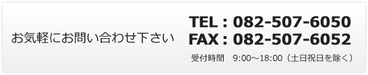 お気軽にお問い合わせ下さい　TEL：082-507-6050　FAX：082-507-6052　受付時間　9:00～18:00（土日祝日を除く）